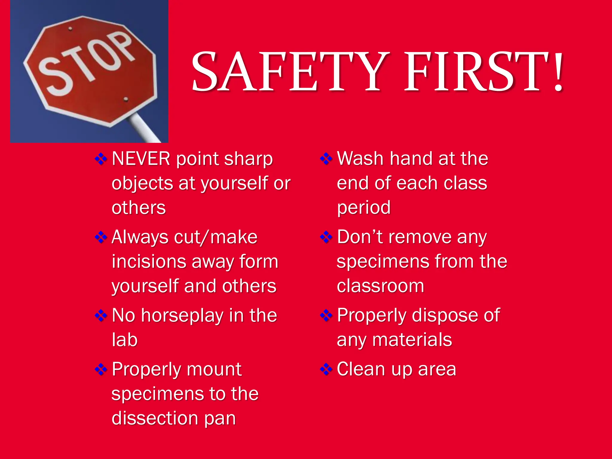 SAFETY FIRST!
❖ NEVER point sharp
objects at yourself or
others
❖ Always cut/make
incisions away form
yourself and others
❖ No horseplay in the
lab
❖ Properly mount
specimens to the
dissection pan
❖ Wash hand at the
end of each class
period
❖ Don’t remove any
specimens from the
classroom
❖ Properly dispose of
any materials
❖ Clean up area
 