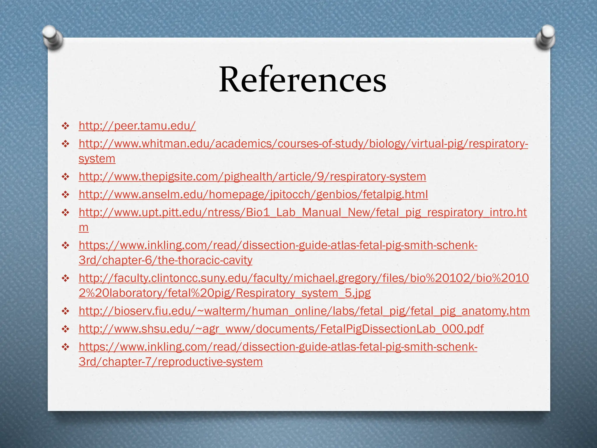 References
❖ http://peer.tamu.edu/
❖ http://www.whitman.edu/academics/courses-of-study/biology/virtual-pig/respiratory-
system
❖ http://www.thepigsite.com/pighealth/article/9/respiratory-system
❖ http://www.anselm.edu/homepage/jpitocch/genbios/fetalpig.html
❖ http://www.upt.pitt.edu/ntress/Bio1_Lab_Manual_New/fetal_pig_respiratory_intro.ht
m
❖ https://www.inkling.com/read/dissection-guide-atlas-fetal-pig-smith-schenk-
3rd/chapter-6/the-thoracic-cavity
❖ http://faculty.clintoncc.suny.edu/faculty/michael.gregory/files/bio%20102/bio%2010
2%20laboratory/fetal%20pig/Respiratory_system_5.jpg
❖ http://bioserv.fiu.edu/~walterm/human_online/labs/fetal_pig/fetal_pig_anatomy.htm
❖ http://www.shsu.edu/~agr_www/documents/FetalPigDissectionLab_000.pdf
❖ https://www.inkling.com/read/dissection-guide-atlas-fetal-pig-smith-schenk-
3rd/chapter-7/reproductive-system
 