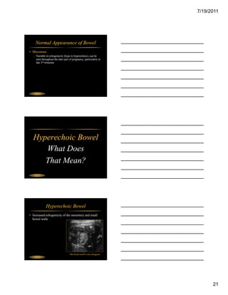 7/19/2011




     Normal Appearance of Bowel
• Meconium
   – Variable in echogenicity (hypo to hyperechoic), can be
     seen throughout the later part of pregnancy, particularly in
     late 3rd trimester




 Fetal Abdomen




  Hyperechoic Bowel
     What Does
     That Mean?
 Fetal Abdomen




                 Hyperechoic Bowel
• Increased echogenicity of the mesentery and small
  bowel walls




                                    The bowel itself is not echogenic
 Fetal Abdomen




                                                                              21
 