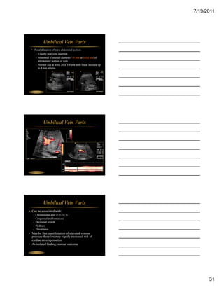 7/19/2011




                 Umbilical Vein Varix
  • Focal dilatation of intra-abdominal portion
     – Usually near cord insertion
     – Abnormal if internal diameter > 9 mm or twice size of
       intrahepatic portion of vein
     – Normal size at week 20 is 3-4 mm with linear increase up
                                  34
       to 8 mm at term




 Fetal Abdomen




                 Umbilical Vein Varix




 Fetal Abdomen




                 Umbilical Vein Varix
• Can be associated with:
   –   Chromosome abnl (T-21, 18, 9)
   –   Congenital malformations
   –   Decreased growth
   –   Hydrops
       H d
   –   Thrombosis
• May be first manifestation of elevated venous
  pressure therefore may signify increased risk of
  cardiac decompensation
• As isolated finding: normal outcome

 Fetal Abdomen




                                                                        31
 