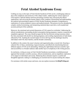 Fetal Alcohol Syndrome Essay
Crafting an essay on the topic of Fetal Alcohol Syndrome (FAS) can be a challenging endeavor
due to the complexity and sensitivity of the subject matter. Addressing the various aspects of
FAS requires a delicate balance between presenting scientific facts, discussing the ethical
implications, and conveying the human impact of this condition. Researching and understanding
the medical and neurological aspects of Fetal Alcohol Syndrome demands a comprehensive
exploration of various academic sources and medical journals. This process involves deciphering
complex medical terminology and interpreting statistical data to provide a well-rounded and
accurate portrayal of the syndrome.
Moreover, the emotional and societal dimensions of FAS cannot be overlooked. Addressing the
ethical considerations surrounding alcohol consumption during pregnancy requires a nuanced and
empathetic approach. The essay should navigate the fine line between raising awareness about
the risks associated with alcohol use during pregnancy and avoiding stigmatization of individuals
affected by FAS. Tackling the societal impact involves delving into the challenges faced by
individuals with FAS, their families, and the broader community.
In addition to the content, the essay's structure and organization play a crucial role. Ensuring a
coherent flow of ideas, maintaining a logical structure, and effectively transitioning between
different aspects of FAS can be demanding. Striking the right balance between scientific rigor
and accessibility to a broader audience adds another layer of complexity to the writing process.
In conclusion, writing an essay on Fetal Alcohol Syndrome necessitates a multidimensional
approach that includes scientific accuracy, ethical considerations, and an empathetic exploration
of its impact on individuals and society. Balancing these elements requires a careful and
thoughtful approach, making it a challenging yet essential task for anyone tackling this subject.
For assistance with similar essays and more, one can explore resources likeHelpWriting.net.
Fetal Alcohol Syndrome EssayFetal Alcohol Syndrome Essay
 