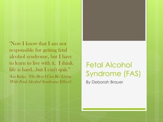 "Now I know that I am not
responsible for getting fetal
alcohol syndrome, but I have
to learn to live with it. I think
                                        Fetal Alcohol
life is hard...but I can't quit.”
-Liz Kulp, "The Best I Can Be: Living   Syndrome (FAS)
With Fetal Alcohol Syndrome/Effects"-   By Deborah Brauer
 