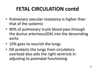 FETAL CIRCULATION contd
• Pulmonary vascular resistance is higher than
that of the systemic
• 90% of pulmonary trunk blood pass through
the ductus arteriosus(DA) into the descending
aorta
• 10% goes to nourish the lungs
• DA protects the lungs from circulatory
overload also aids the right ventricle in
adjusting to postnatal functioning
9
 
