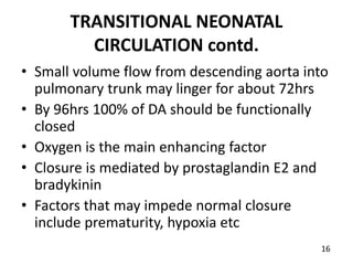 TRANSITIONAL NEONATAL
CIRCULATION contd.
• Small volume flow from descending aorta into
pulmonary trunk may linger for about 72hrs
• By 96hrs 100% of DA should be functionally
closed
• Oxygen is the main enhancing factor
• Closure is mediated by prostaglandin E2 and
bradykinin
• Factors that may impede normal closure
include prematurity, hypoxia etc
16
 
