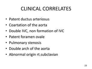 CLINICAL CORRELATES
• Patent ductus arteriosus
• Coartation of the aorta
• Double IVC, non formation of IVC
• Patent foramen ovale
• Pulmonary stenosis
• Double arch of the aorta
• Abnormal origin rt.subclavian
23
 