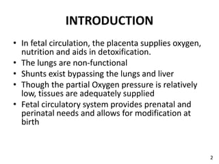 INTRODUCTION
• In fetal circulation, the placenta supplies oxygen,
nutrition and aids in detoxification.
• The lungs are non-functional
• Shunts exist bypassing the lungs and liver
• Though the partial Oxygen pressure is relatively
low, tissues are adequately supplied
• Fetal circulatory system provides prenatal and
perinatal needs and allows for modification at
birth
2
 