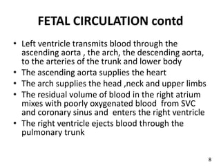 FETAL CIRCULATION contd
• Left ventricle transmits blood through the
ascending aorta , the arch, the descending aorta,
to the arteries of the trunk and lower body
• The ascending aorta supplies the heart
• The arch supplies the head ,neck and upper limbs
• The residual volume of blood in the right atrium
mixes with poorly oxygenated blood from SVC
and coronary sinus and enters the right ventricle
• The right ventricle ejects blood through the
pulmonary trunk
8
 
