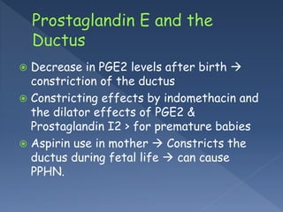  Decrease in PGE2 levels after birth 
constriction of the ductus
 Constricting effects by indomethacin and
the dilator effects of PGE2 &
Prostaglandin I2 > for premature babies
 Aspirin use in mother  Constricts the
ductus during fetal life  can cause
PPHN.
 