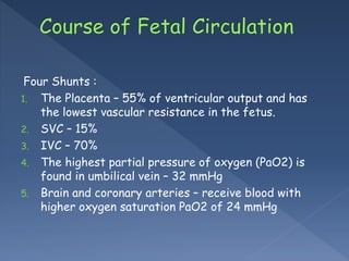 Four Shunts :
1. The Placenta – 55% of ventricular output and has
the lowest vascular resistance in the fetus.
2. SVC – 15%
3. IVC – 70%
4. The highest partial pressure of oxygen (PaO2) is
found in umbilical vein – 32 mmHg
5. Brain and coronary arteries – receive blood with
higher oxygen saturation PaO2 of 24 mmHg
 