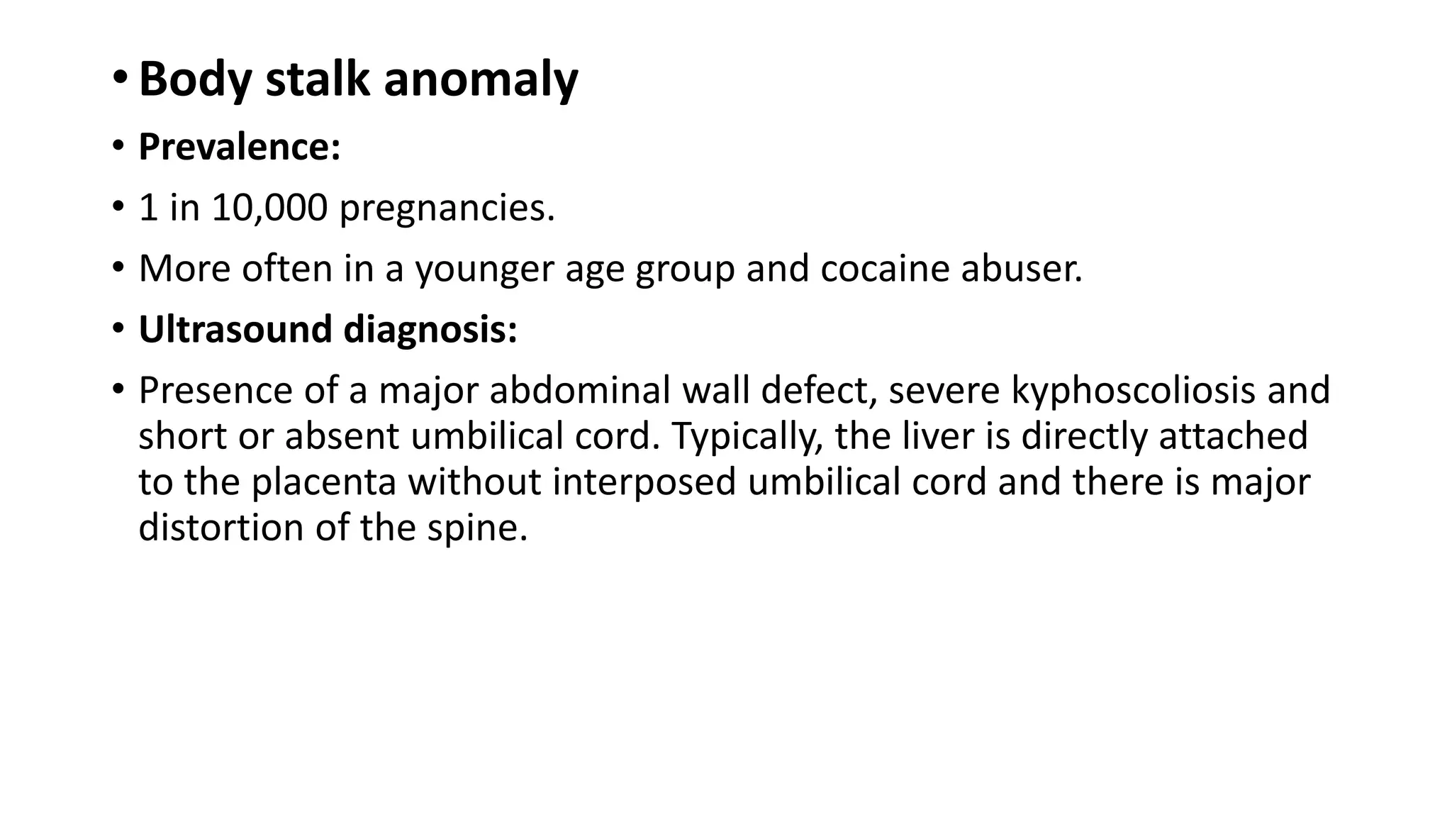 • Body stalk anomaly
• Prevalence:
• 1 in 10,000 pregnancies.
• More often in a younger age group and cocaine abuser.
• Ultrasound diagnosis:
• Presence of a major abdominal wall defect, severe kyphoscoliosis and
short or absent umbilical cord. Typically, the liver is directly attached
to the placenta without interposed umbilical cord and there is major
distortion of the spine.
 