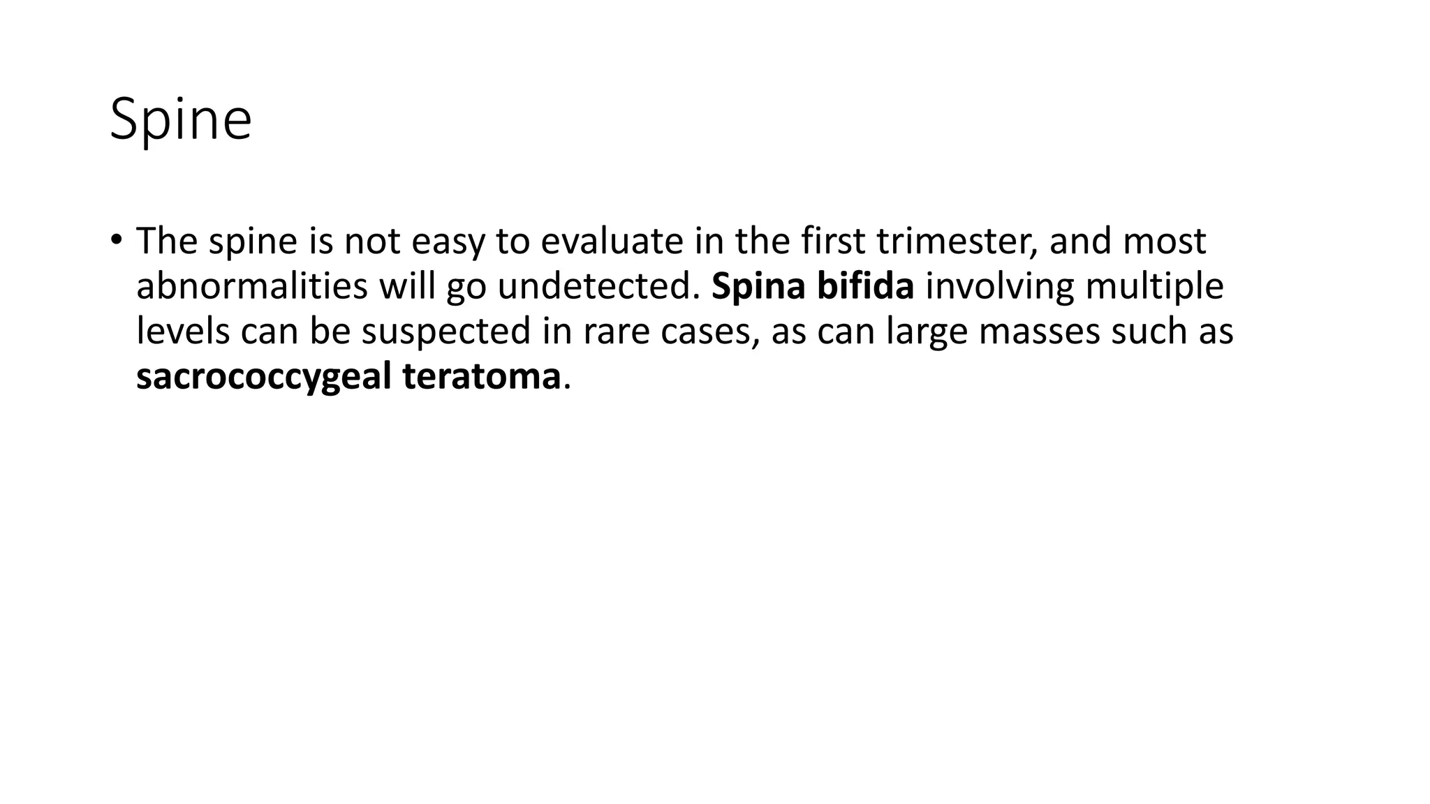 Spine
• The spine is not easy to evaluate in the first trimester, and most
abnormalities will go undetected. Spina bifida involving multiple
levels can be suspected in rare cases, as can large masses such as
sacrococcygeal teratoma.
 