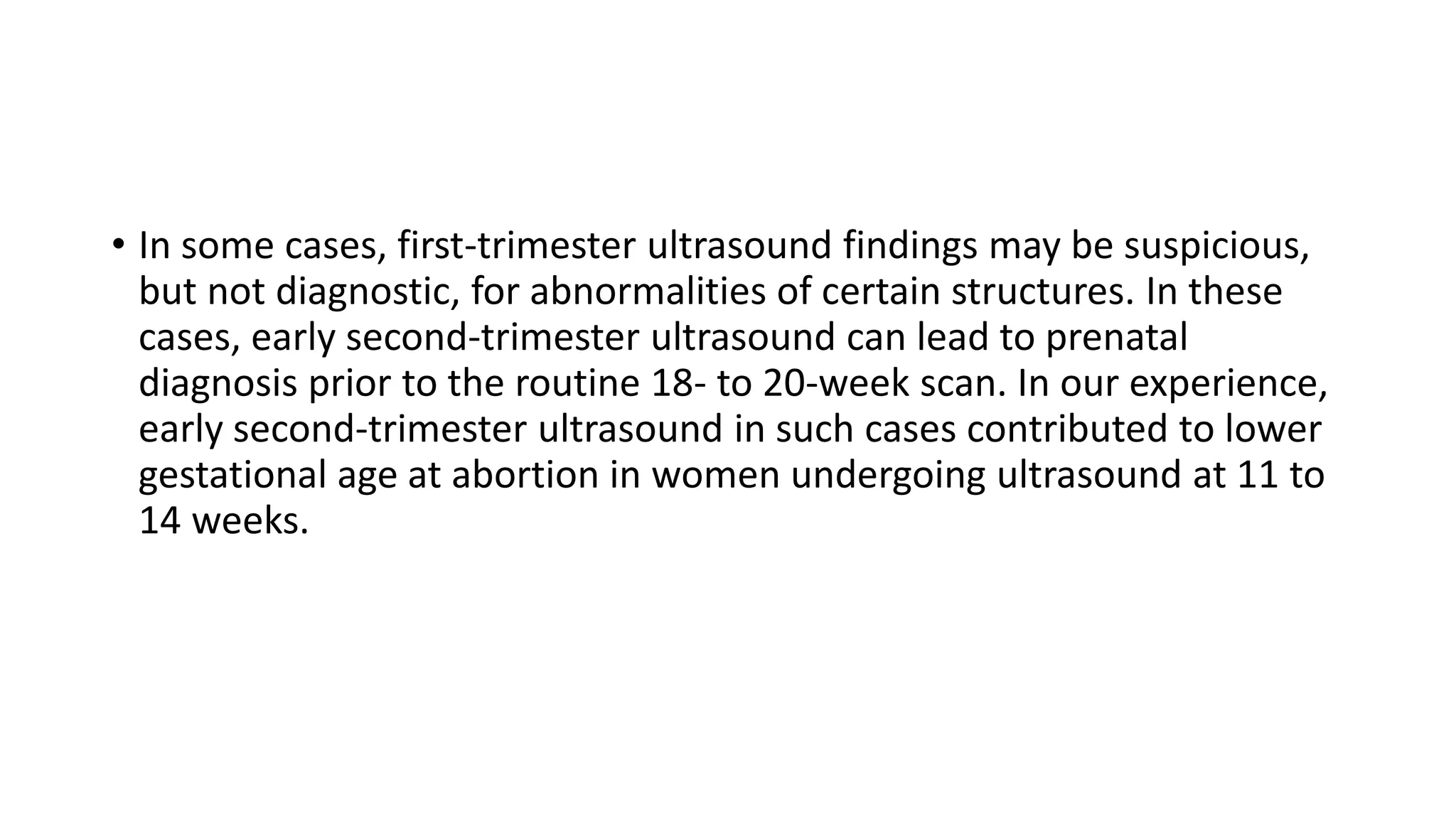 • In some cases, first-trimester ultrasound findings may be suspicious,
but not diagnostic, for abnormalities of certain structures. In these
cases, early second-trimester ultrasound can lead to prenatal
diagnosis prior to the routine 18- to 20-week scan. In our experience,
early second-trimester ultrasound in such cases contributed to lower
gestational age at abortion in women undergoing ultrasound at 11 to
14 weeks.
 