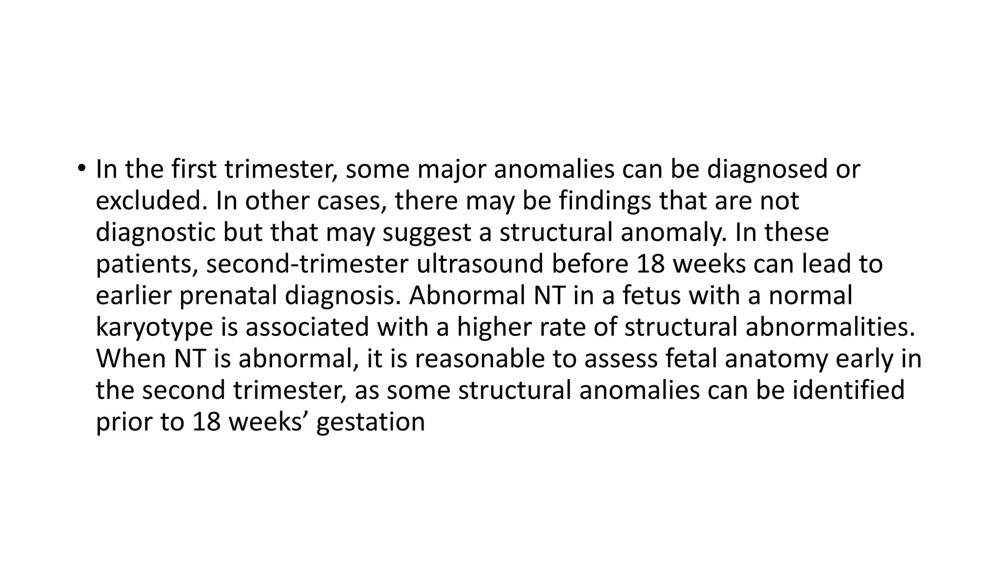 • In the first trimester, some major anomalies can be diagnosed or
excluded. In other cases, there may be findings that are not
diagnostic but that may suggest a structural anomaly. In these
patients, second-trimester ultrasound before 18 weeks can lead to
earlier prenatal diagnosis. Abnormal NT in a fetus with a normal
karyotype is associated with a higher rate of structural abnormalities.
When NT is abnormal, it is reasonable to assess fetal anatomy early in
the second trimester, as some structural anomalies can be identified
prior to 18 weeks’ gestation
 