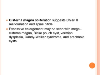  Cisterna magna obliteration suggests Chiari II
malformation and spina bifida.
 Excessive enlargement may be seen with mega–
cisterna magna, Blake pouch cyst, vermian
dysplasia, Dandy-Walker syndrome, and arachnoid
cysts.
 