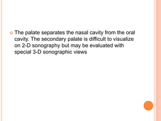  The palate separates the nasal cavity from the oral
cavity. The secondary palate is difficult to visualize
on 2-D sonography but may be evaluated with
special 3-D sonographic views
 