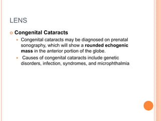 LENS
 Congenital Cataracts
 Congenital cataracts may be diagnosed on prenatal
sonography, which will show a rounded echogenic
mass in the anterior portion of the globe.
 Causes of congenital cataracts include genetic
disorders, infection, syndromes, and microphthalmia
 
