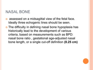 NASAL BONE
 assessed on a midsagittal view of the fetal face.
Ideally three echogenic lines should be seen.
 The difficulty in defining nasal bone hypoplasia has
historically lead to the development of various
criteria, based on measurements such as BPD:
nasal bone ratio , gestational age-adjusted nasal
bone length, or a single cut-off definition (0.25 cm)
 