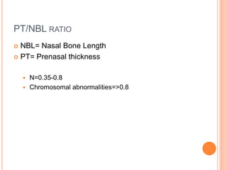 PT/NBL RATIO
 NBL= Nasal Bone Length
 PT= Prenasal thickness
 N=0.35-0.8
 Chromosomal abnormalities=>0.8
 