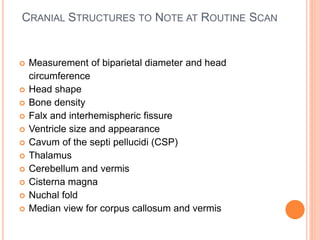 CRANIAL STRUCTURES TO NOTE AT ROUTINE SCAN
 Measurement of biparietal diameter and head
circumference
 Head shape
 Bone density
 Falx and interhemispheric fissure
 Ventricle size and appearance
 Cavum of the septi pellucidi (CSP)
 Thalamus
 Cerebellum and vermis
 Cisterna magna
 Nuchal fold
 Median view for corpus callosum and vermis
 