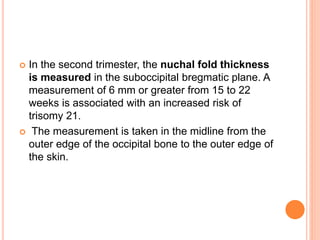  In the second trimester, the nuchal fold thickness
is measured in the suboccipital bregmatic plane. A
measurement of 6 mm or greater from 15 to 22
weeks is associated with an increased risk of
trisomy 21.
 The measurement is taken in the midline from the
outer edge of the occipital bone to the outer edge of
the skin.
 