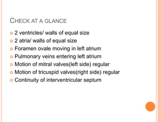CHECK AT A GLANCE
 2 ventricles/ walls of equal size
 2 atria/ walls of equal size
 Foramen ovale moving in left atrium
 Pulmonary veins entering left atrium
 Motion of mitral valves(left side) regular
 Motion of tricuspid valves(right side) regular
 Continuity of interventricular septum
 
