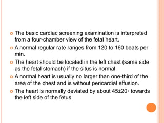 The basic cardiac screening examination is interpreted
from a four-chamber view of the fetal heart.
 A normal regular rate ranges from 120 to 160 beats per
min.
 The heart should be located in the left chest (same side
as the fetal stomach) if the situs is normal.
 A normal heart is usually no larger than one-third of the
area of the chest and is without pericardial effusion.
 The heart is normally deviated by about 45±20◦ towards
the left side of the fetus.
 