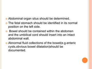  Abdominal organ situs should be determined.
 The fetal stomach should be identiﬁed in its normal
position on the left side.
 Bowel should be contained within the abdomen
and the umbilical cord should insert into an intact
abdominal wall.
 Abnormal ﬂuid collections of the bowel(e.g.enteric
cysts,obvious bowel dilatation)should be
documented.
 