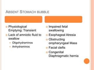 ABSENT STOMACH BUBBLE
 Physiological
Emptying: Transient
 Lack of amniotic fluid to
swallow
 Oligohydraminos
 Anhydraminos
 Impaired fetal
swallowing
 Esophageal Atresia
 Obstructing
oropharyngeal Mass
 Facial clefts
 Congenital
Diaphragmatic hernia
 