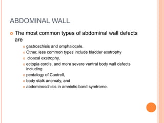 ABDOMINAL WALL
 The most common types of abdominal wall defects
are
 gastroschisis and omphalocele.
 Other, less common types include bladder exstrophy
 cloacal exstrophy,
 ectopia cordis, and more severe ventral body wall defects
including
 pentalogy of Cantrell,
 body stalk anomaly, and
 abdominoschisis in amniotic band syndrome.
 