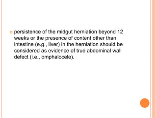  persistence of the midgut herniation beyond 12
weeks or the presence of content other than
intestine (e.g., liver) in the herniation should be
considered as evidence of true abdominal wall
defect (i.e., omphalocele).
 