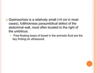  Gastroschisis is a relatively small (<4 cm in most
cases), fullthickness paraumbilical defect of the
abdominal wall, most often located to the right of
the umbilicus.
 Free-floating loops of bowel in the amniotic fluid are the
key finding on ultrasound.
 