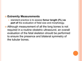  Extremity Measurements
 standard practice is to assess femur length (FL) as
part of the evaluation of fetal size and morphology.
 Although measurement of all the long bones is not
required in a routine obstetric ultrasound, an overall
evaluation of the fetal skeleton should be performed
to ensure the presence and bilateral symmetry of
the tubular bones.
 