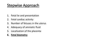 Stepwise Approach
1. Fetal lie and presentation
2. Fetal cardiac activity
3. Number of fetuses in the uterus
4. Adequacy of amniotic fluid
5. Localization of the placenta
6. Fetal biometry
 