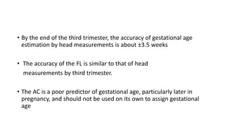 • By the end of the third trimester, the accuracy of gestational age
estimation by head measurements is about ±3.5 weeks
• The accuracy of the FL is similar to that of head
measurements by third trimester.
• The AC is a poor predictor of gestational age, particularly later in
pregnancy, and should not be used on its own to assign gestational
age
 