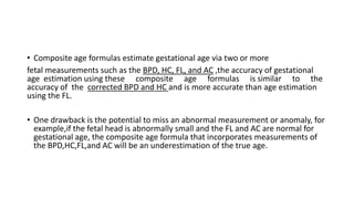 • Composite age formulas estimate gestational age via two or more
fetal measurements such as the BPD, HC, FL, and AC ,the accuracy of gestational
age estimation using these composite age formulas is similar to the
accuracy of the corrected BPD and HC and is more accurate than age estimation
using the FL.
• One drawback is the potential to miss an abnormal measurement or anomaly, for
example,if the fetal head is abnormally small and the FL and AC are normal for
gestational age, the composite age formula that incorporates measurements of
the BPD,HC,FL,and AC will be an underestimation of the true age.
 