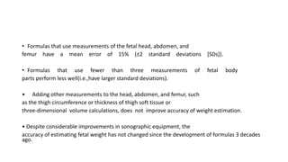 • Formulas that use measurements of the fetal head, abdomen, and
femur have a mean error of 15% (±2 standard deviations [SDs]).
• Formulas that use fewer than three measurements of fetal body
parts perform less well(i.e.,have larger standard deviations).
• Adding other measurements to the head, abdomen, and femur, such
as the thigh circumference or thickness of thigh soft tissue or
three-dimensional volume calculations, does not improve accuracy of weight estimation.
• Despite considerable improvements in sonographic equipment, the
accuracy of estimating fetal weight has not changed since the development of formulas 3 decades
ago.
 