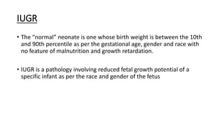 IUGR
• The “normal” neonate is one whose birth weight is between the 10th
and 90th percentile as per the gestational age, gender and race with
no feature of malnutrition and growth retardation.
• IUGR is a pathology involving reduced fetal growth potential of a
specific infant as per the race and gender of the fetus
 