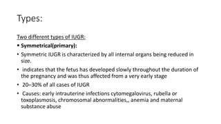 Types:
Two different types of IUGR:
 Symmetrical(primary):
• Symmetric IUGR is characterized by all internal organs being reduced in
size.
• indicates that the fetus has developed slowly throughout the duration of
the pregnancy and was thus affected from a very early stage
• 20–30% of all cases of IUGR
• Causes: early intrauterine infections cytomegalovirus, rubella or
toxoplasmosis, chromosomal abnormalities,, anemia and maternal
substance abuse
 