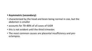  Asymmetric (secondary):
• characterized by the head and brain being normal in size, but the
abdomen is smaller
• accounts for 70–80% of all cases of IUGR
• this is not evident until the third trimester.
• The most common causes are placental insufficiency and pre-
eclampsia.
 
