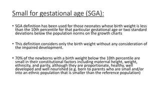 Small for gestational age (SGA):
• SGA definition has been used for those neonates whose birth weight is less
than the 10th percentile for that particular gestational age or two standard
deviations below the population norms on the growth charts
• This definition considers only the birth weight without any consideration of
the impaired development.
• 70% of the newborns with a birth weight below the 10th percentile are
small in their constitutional factors including maternal height, weight,
ethnicity, and parity, although they are proportionate, healthy, well
developed and well nourished (e.g. born to parents who are small and/or
into an ethnic population that is smaller than the reference population)
 