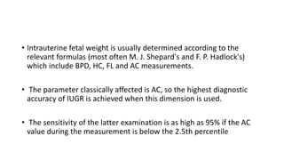 • Intrauterine fetal weight is usually determined according to the
relevant formulas (most often M. J. Shepard's and F. P. Hadlock's)
which include BPD, HC, FL and AC measurements.
• The parameter classically affected is AC, so the highest diagnostic
accuracy of IUGR is achieved when this dimension is used.
• The sensitivity of the latter examination is as high as 95% if the AC
value during the measurement is below the 2.5th percentile
 