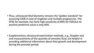 • Thus, ultrasound fetal biometry remains the “golden standard” for
assessing IUGR in case of singleton and multiple pregnancies. The
EFW, for example, has fairly high sensitivity of 89% for FGR,but its
positive predictive value is only 45%.
• Supplementary ultrasound examination methods, e.g., Doppler test
and measurements of the quantity of amniotic fluid, are helpful in
providing additional information about fetal growth and development
during the prenatal period.
 