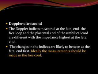  Doppler ultrasound
 The Doppler indices measured at the fetal end the
free loop and the placental end of the umbilical cord
are different with the impedance highest at the fetal
end.
 The changes in the indices are likely to be seen at the
fetal end first. Ideally the measurements should be
made in the free cord.
 