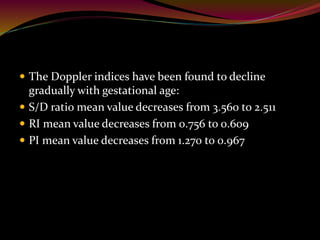  The Doppler indices have been found to decline
gradually with gestational age:
 S/D ratio mean value decreases from 3.560 to 2.511
 RI mean value decreases from 0.756 to 0.609
 PI mean value decreases from 1.270 to 0.967
 