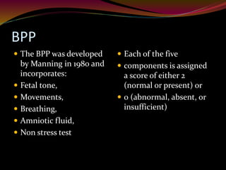 BPP
 The BPP was developed
by Manning in 1980 and
incorporates:
 Fetal tone,
 Movements,
 Breathing,
 Amniotic fluid,
 Non stress test
 Each of the five
 components is assigned
a score of either 2
(normal or present) or
 0 (abnormal, absent, or
insufficient)
 