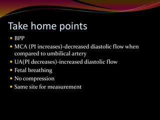Take home points
 BPP
 MCA (PI increases)-decreased diastolic flow when
compared to umbilical artery
 UA(PI decreases)-increased diastolic flow
 Fetal breathing
 No compression
 Same site for measurement
 