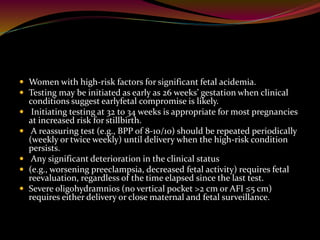  Women with high-risk factors for significant fetal acidemia.
 Testing may be initiated as early as 26 weeks’ gestation when clinical
conditions suggest earlyfetal compromise is likely.
 Initiating testing at 32 to 34 weeks is appropriate for most pregnancies
at increased risk for stillbirth.
 A reassuring test (e.g., BPP of 8-10/10) should be repeated periodically
(weekly or twice weekly) until delivery when the high-risk condition
persists.
 Any significant deterioration in the clinical status
 (e.g., worsening preeclampsia, decreased fetal activity) requires fetal
reevaluation, regardless of the time elapsed since the last test.
 Severe oligohydramnios (no vertical pocket >2 cm or AFI ≤5 cm)
requires either delivery or close maternal and fetal surveillance.
 