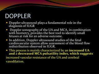 DOPPLER
 Doppler ultrasound plays a fundamental role in the
diagnosis of IUGR
 Doppler sonography of the UA and MCA, in combination
with biometry, provides the best tool to identify small
fetuses at risk for an adverse outcome.
 In addition, Doppler ultrasound studies of the fetal
cardiovascular system allow assessment of the blood flow
redistribution observed in IUGR.
 This process is mainly characterized by an increased UA
and a decreased MCA pulsatility index, which suggests
increased vascular resistance of the UA and cerebral
vasodilation.
 
