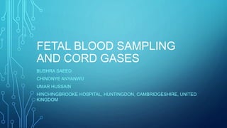 FETAL BLOOD SAMPLING
AND CORD GASES
BUSHRA SAEED
CHINONYE ANYANWU
UMAR HUSSAIN
HINCHINGBROOKE HOSPITAL, HUNTINGDON, CAMBRIDGESHIRE, UNITED
KINGDOM
 