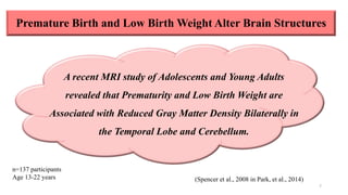 Premature Birth and Low Birth Weight Alter Brain Structures
7
n=137 participants
Age 13-22 years (Spencer et al., 2008 in Park, et al., 2014)
A recent MRI study of Adolescents and Young Adults
revealed that Prematurity and Low Birth Weight are
Associated with Reduced Gray Matter Density Bilaterally in
the Temporal Lobe and Cerebellum.
 
